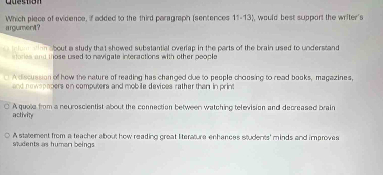 Question
Which piece of evidence, if added to the third paragraph (sentences 11-13), would best support the writer's
argument?
information about a study that showed substantial overlap in the parts of the brain used to understand
stories and those used to navigate interactions with other people
A discussion of how the nature of reading has changed due to people choosing to read books, magazines,
and newspapers on computers and mobile devices rather than in print
A quote from a neuroscientist about the connection between watching television and decreased brain
activity
A statement from a teacher about how reading great literature enhances students' minds and improves
students as human beings