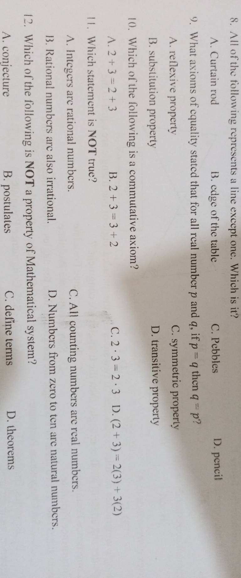 All of the following represents a line except one. Which is it?
A. Curtain rod B. edge of the table C. Pebbles D. pencil
9. What axioms of equality stated that for all real number p and q, if p=q thcn q=p ?
A. reflexive property C. symmetric property
B. substitution property D. transitive property
10. Which of the following is a commutative axiom?
A. 2+3=2+3 B. 2+3=3+2 C. 2· 3=2· 3 D. (2+3)=2(3)+3(2)
11. Which statement is NOT true?
A. Integers are rational numbers. C. All counting numbers are real numbers.
B. Rational numbers are also irrational. D. Numbers from zero to ten are natural numbers.
12. Which of the following is NOT a property of Mathematical system?
A. conjecture B. postulates C. define terms D. theorems