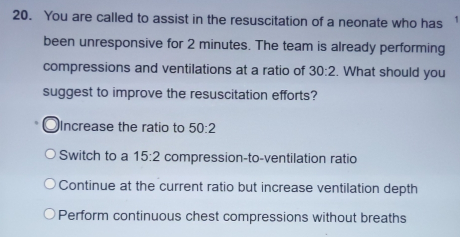 You are called to assist in the resuscitation of a neonate who has 1
been unresponsive for 2 minutes. The team is already performing
compressions and ventilations at a ratio of 30:2. What should you
suggest to improve the resuscitation efforts?
Increase the ratio to 50:2
Switch to a 15:2 compression-to-ventilation ratio
Continue at the current ratio but increase ventilation depth
Perform continuous chest compressions without breaths