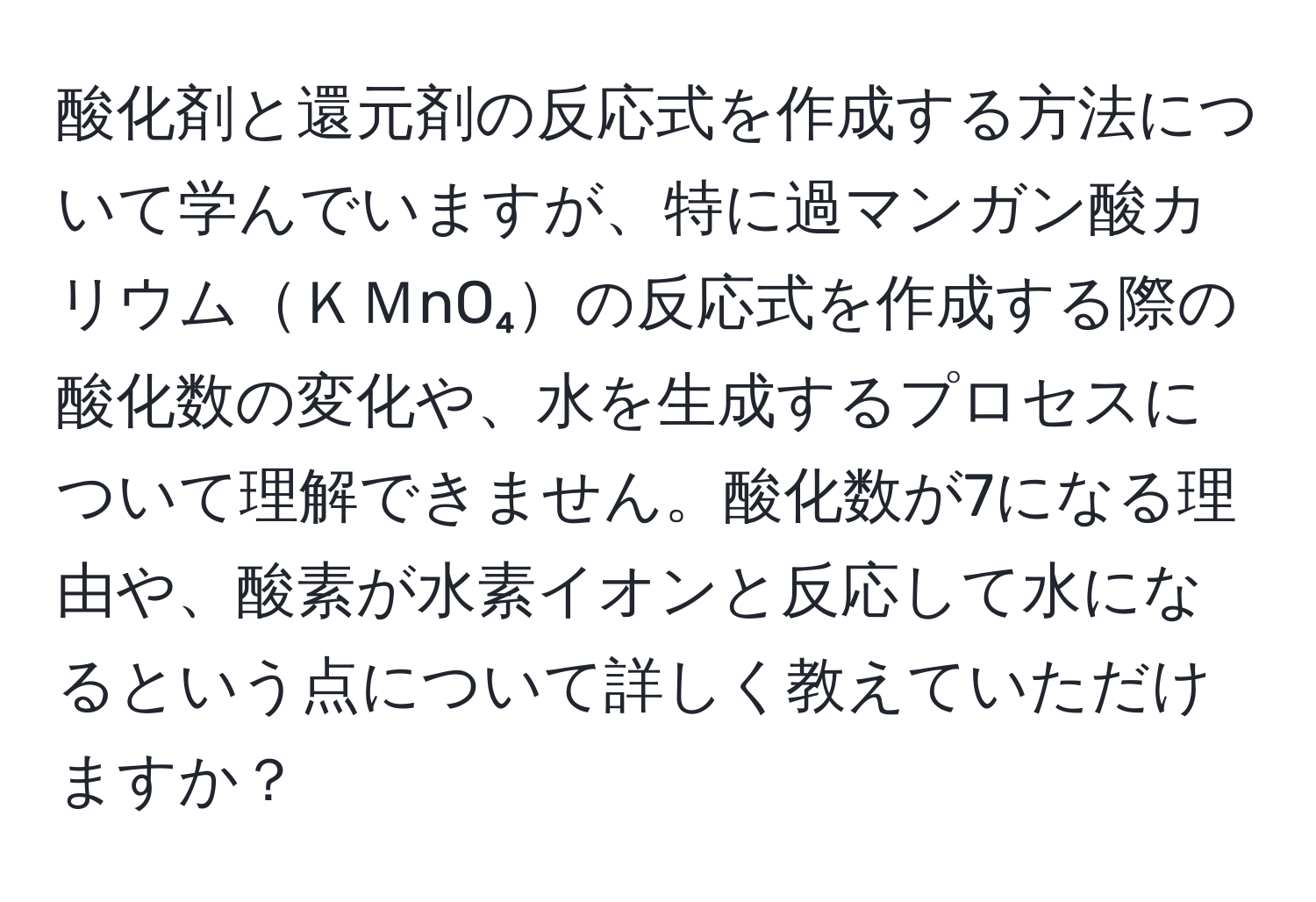 酸化剤と還元剤の反応式を作成する方法について学んでいますが、特に過マンガン酸カリウムＫＭnO₄の反応式を作成する際の酸化数の変化や、水を生成するプロセスについて理解できません。酸化数が7になる理由や、酸素が水素イオンと反応して水になるという点について詳しく教えていただけますか？