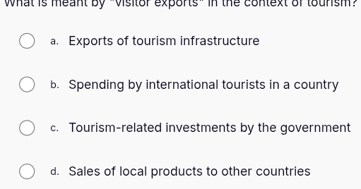 What is meant by "Visitor exports" in the context of toursm?
a. Exports of tourism infrastructure
b. Spending by international tourists in a country
c. Tourism-related investments by the government
d. Sales of local products to other countries