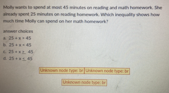 Molly wants to spend at most 45 minutes on reading and math homework. She
already spent 25 minutes on reading homework. Which inequality shows how
much time Molly can spend on her math homework?
answer choices
a. 25+x>45
b. 25+x<45</tex>
C. 25+x≥ 45
d. 25+x≤ 45
Unknown node type: br Unknown node type: br
Unknown node type: br