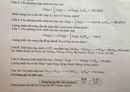 Cho phương trình nhiệt hóa học sau:
CO(g)+ 1/2 O_2(g)to CO_2(g)△ _1H_(298)°=-283,00kJ
Nhiệt lượng tỏa ra khí đốt chảy 0,1 mol CO là bao nhiêu?
Câu 6. Cho phương trình nhiệt hóa học sau: H_2(g)+ 1/2 O_2(g)to H_2O(l)△ _rH_(208)°=-285,83kJ
Lượng nhiệt cần cung cấp khi phân hủy 1 mol nước là bao nhiêu?
Câu 7. Cho phương trình nhiệt hóa học của phản ứng:
CO_2(g)to CO(g)+ 1/2 O_2(g);△ _fH_(298)^o=+280kJ
Lượng nhiệt cần cung cấp để tạo thành 56gCO(g) là bao nhiêu?
Câu 8. Tính hiệu ứng nhiệt ở 25°C của phán
tạo thành chuẩn (kJ/mol) của N_2H_4(g),N_2O_4(g),H_2O_(g) img2N_2H_4(l)+N_2O_4(g)to 3N_2(g)+4H_2O_(g) lần lượt l_a+50.6 3;+9,16;-241,82. , biết nhiệt
Câu 9. Phương trình nhiệt hóa học: 3H_2(g)+N_2(g)xrightarrow fNH_3(g)△ _rH_(298)^0=-91,80kJ
Lượng nhiệt tỏa ra khỉ dùng 9 gam H_2(g) đề tạo thành NH_3(g) là bao nhiêu?
Câu 10. Cho phản ứng sau: Cl_2(g)+H_2(g)to 2HCl_(g)Delta H_H_2H_2(J°=-176kJ/mol.
Với bảng giá trị n sau
Năng lượng liên kế