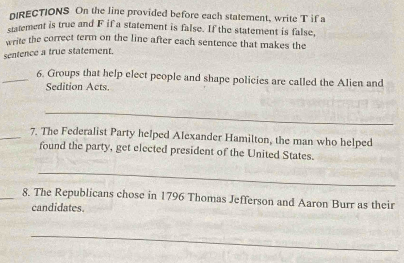 DIRECTIONS On the line provided before each statement, write T if a 
statement is true and F if a statement is false. If the statement is false, 
write the correct term on the line after each sentence that makes the 
sentence a true statement. 
_6. Groups that help elect people and shape policies are called the Alien and 
Sedition Acts. 
_ 
_7. The Federalist Party helped Alexander Hamilton, the man who helped 
found the party, get elected president of the United States. 
_ 
_8. The Republicans chose in 1796 Thomas Jefferson and Aaron Burr as their 
candidates. 
_