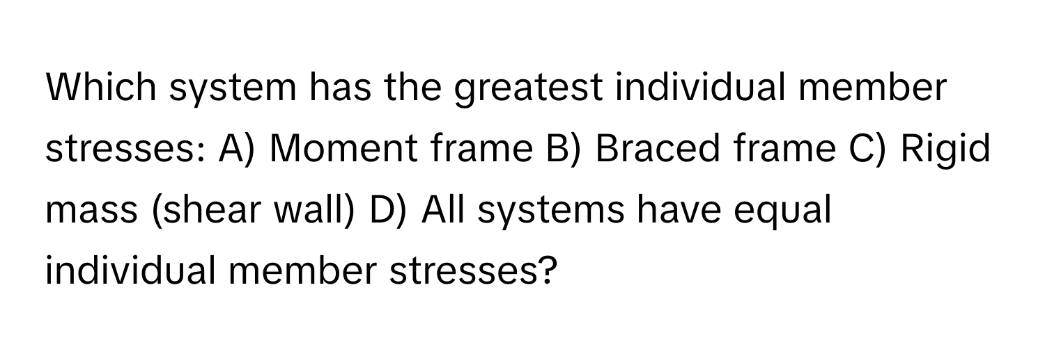 Which system has the greatest individual member stresses: A) Moment frame B) Braced frame C) Rigid mass (shear wall) D) All systems have equal individual member stresses?