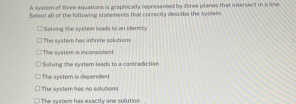 A system of three equations is graphically represented by three planes that intersect in a line.
Select all of the following statements that correctly descibe the system.
Solving the system leads to an identity
The system has infinite solutions
The system is inconsistent
Solving the system leads to a contradiction
The system is dependent
The system has no solutions
The system has exactly one solution