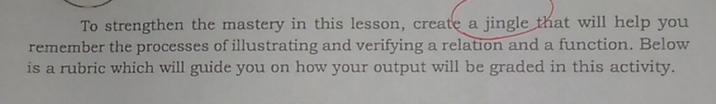 To strengthen the mastery in this lesson, create a jingle that will help you 
remember the processes of illustrating and verifying a relation and a function. Below 
is a rubric which will guide you on how your output will be graded in this activity.