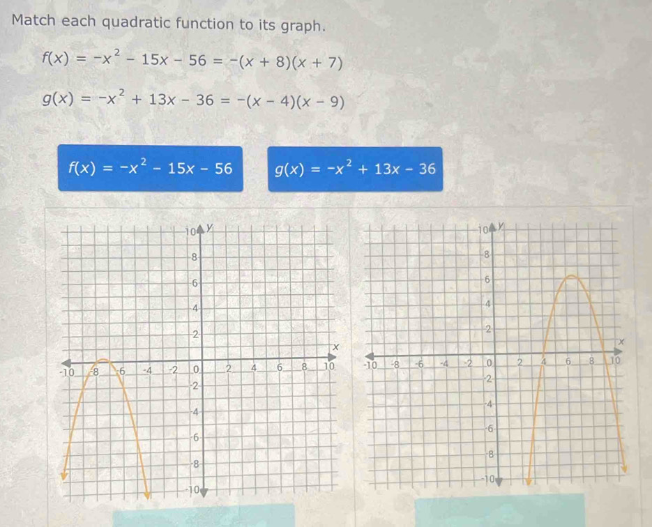 Match each quadratic function to its graph.
f(x)=-x^2-15x-56=-(x+8)(x+7)
g(x)=-x^2+13x-36=-(x-4)(x-9)
f(x)=-x^2-15x-56 g(x)=-x^2+13x-36