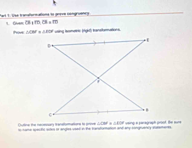 Use transformations to prove congruency. 
1. Given: overline CBparallel overline ED; overline CB≌ overline ED
Prove: △ CBF≌ △ EDF using isometric (rigid) transformations. 
Outline the necessary transformations to prove △ CBF≌ △ EDF using a paragraph proof. Be sure 
to name specific sides or angles used in the transformation and any congruency statements.