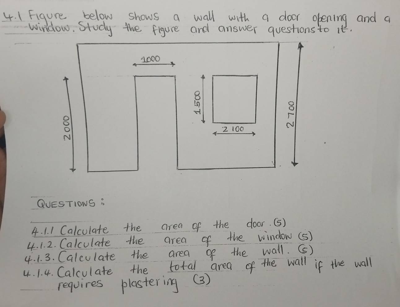 1Figure below shows a wall with a door opening and a 
window. Study the figure and answer questions to it.
1000
o 
2 100
F 
QUESTIONS B 
4. 1. 1 Calculate the area of the door. (5) 
4. 1. 2. Calculate the area of the window(5) 
4. 1. 3. Calculate the area of the wall. () 
4. 1. 4. Calculate the total area of the wall if the wall 
requires plastering (3)