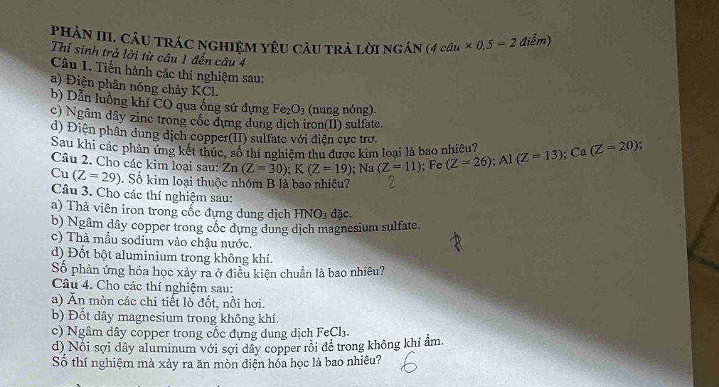 PHÀN III. CÂU TRÁC NGHIệM YêU CÂU trả lời ngán (4cau* 0,5=2 điểm) 
Thí sinh trả lời từ câu 1 đến câu 4 
Câu 1. Tiến hành các thí nghiệm sau: 
a) Điện phân nóng chảy KCl. 
b) Dẫn luồng khí CO qua ống sứ đựng Fe_2O_3 (nung nóng). 
c) Ngâm dây zinc trong cốc dựng dung dịch iron(II) sulfate. 
d) Điện phân dung dịch copper(II) sulfate với điện cực trơ. 
Sau khi các phản ứng kết thúc, số thí nghiệm thu được kim loại là bao nhiêu? 
Câu 2. Cho các kim loại sau: Zn(Z=30); K(Z=19); Na (Z=11); Fe (Z=26); Al(Z=13); Ca(Z=20); 
Cu (Z=29). Số kim loại thuộc nhóm B là bao nhiêu? 
Câu 3. Cho các thí nghiệm sau: 
a) Thả viên iron trong cốc đựng dung dịch HNO_3 đặc. 
b) Ngâm dây copper trong cốc dựng dung dịch magnesium sulfate. 
c) Thả mẫu sodium vào chậu nước. 
d) Đốt bột aluminium trong không khí. 
Số phản ứng hóa học xảy ra ở điều kiện chuẩn là bao nhiêu? 
Câu 4. Cho các thí nghiệm sau: 
a) Ăn mòn các chi tiết lò đốt, nồi hơi. 
b) Đốt dây magnesium trong không khí. 
c) Ngâm dây copper trong cốc đựng dung dịch FeCl₃. 
d) Nổi sợi dây aluminum với sợi dây copper rôi đễ trong không khí ẩm. 
Số thí nghiệm mà xảy ra ăn mòn điện hóa học là bao nhiêu?