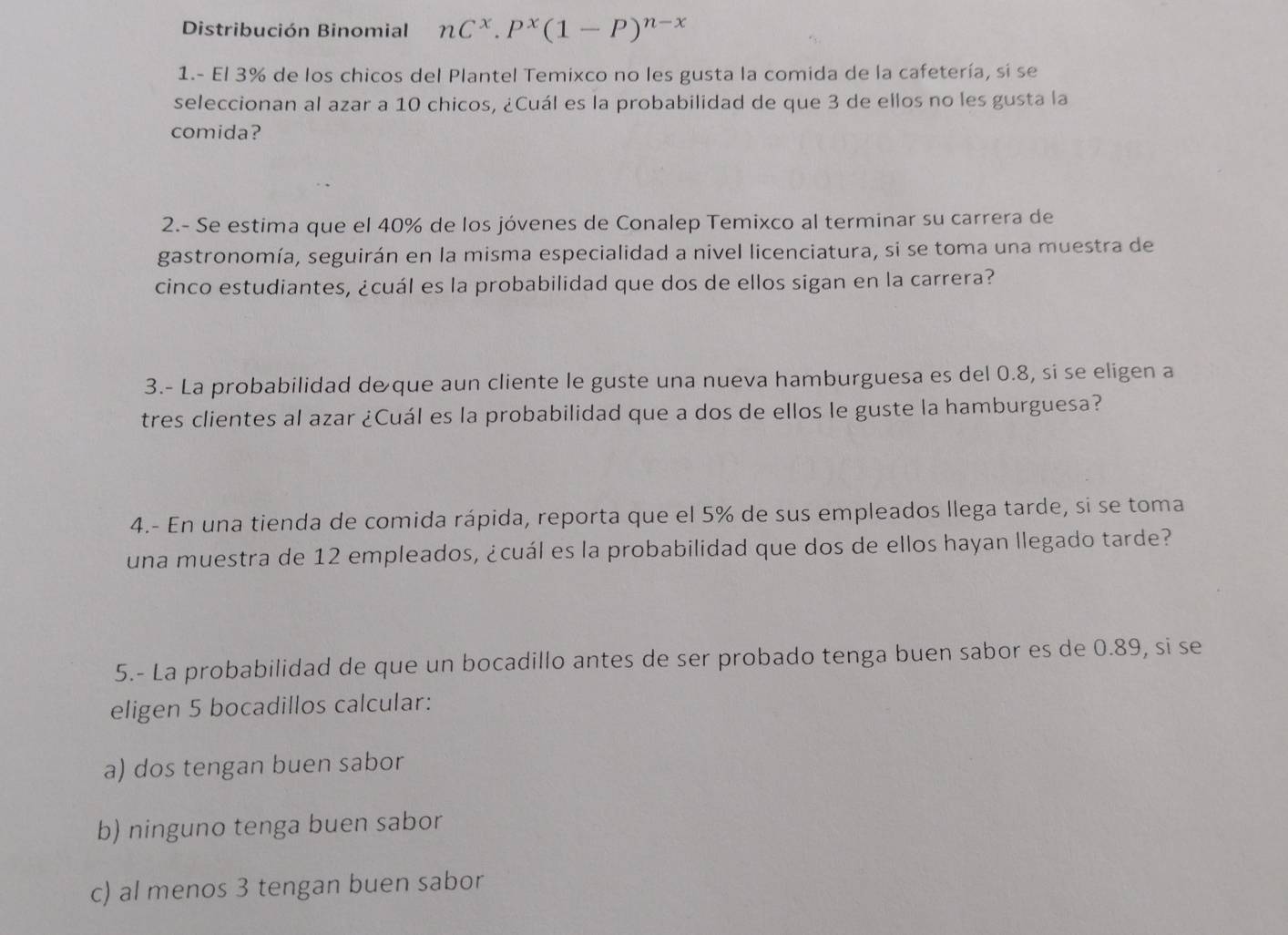 Distribución Binomial nC^x.P^x(1-P)^n-x
1.- El 3% de los chicos del Plantel Temixco no les gusta la comida de la cafetería, sí se
seleccionan al azar a 10 chicos, ¿Cuál es la probabilidad de que 3 de ellos no les gusta la
comida?
2.- Se estima que el 40% de los jóvenes de Conalep Temixco al terminar su carrera de
gastronomía, seguirán en la misma especialidad a nivel licenciatura, si se toma una muestra de
cinco estudiantes, ¿cuál es la probabilidad que dos de ellos sigan en la carrera?
3.- La probabilidad de que aun cliente le guste una nueva hamburguesa es del 0.8, si se eligen a
tres clientes al azar ¿Cuál es la probabilidad que a dos de ellos le guste la hamburguesa?
4.- En una tienda de comida rápida, reporta que el 5% de sus empleados llega tarde, si se toma
una muestra de 12 empleados, ¿cuál es la probabilidad que dos de ellos hayan llegado tarde?
5.- La probabilidad de que un bocadillo antes de ser probado tenga buen sabor es de 0.89, si se
eligen 5 bocadillos calcular:
a) dos tengan buen sabor
b) ninguno tenga buen sabor
c) al menos 3 tengan buen sabor