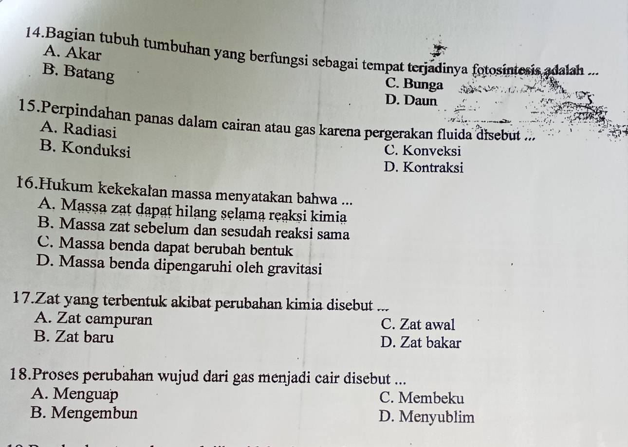 A. Akar
14.Bagian tubuh tumbuhan yang berfungsi sebagai tempat terjadinya fotosintesis adalah ...
B. Batang
C. Bunga
D. Daun
15.Perpindahan panas dalam cairan atau gas karena pergerakan fluida disebut ...
A. Radiasi
B. Konduksi C. Konveksi
D. Kontraksi
16.Hukum kekekalan massa menyatakan bahwa ...
A. Massa zat dapat hilang selama reaksi kimia
B. Massa zat sebelum dan sesudah reaksi sama
C. Massa benda dapat berubah bentuk
D. Massa benda dipengaruhi oleh gravitasi
17.Zat yang terbentuk akibat perubahan kimia disebut ...
A. Zat campuran C. Zat awal
B. Zat baru D. Zat bakar
18.Proses perubahan wujud dari gas menjadi cair disebut ...
A. Menguap C. Membeku
B. Mengembun D. Menyublim