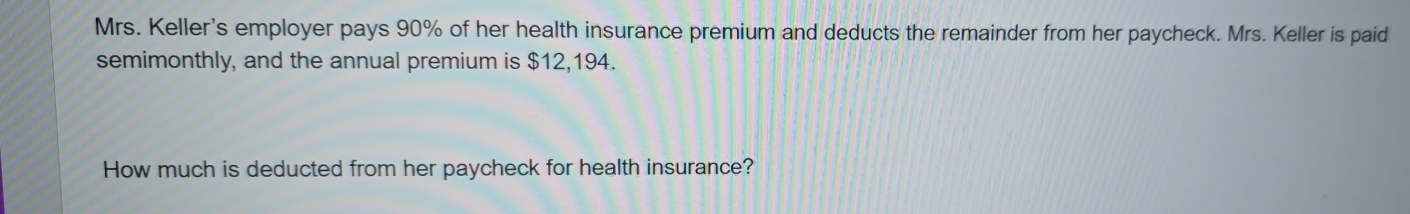 Mrs. Keller's employer pays 90% of her health insurance premium and deducts the remainder from her paycheck. Mrs. Keller is paid 
semimonthly, and the annual premium is $12,194. 
How much is deducted from her paycheck for health insurance?