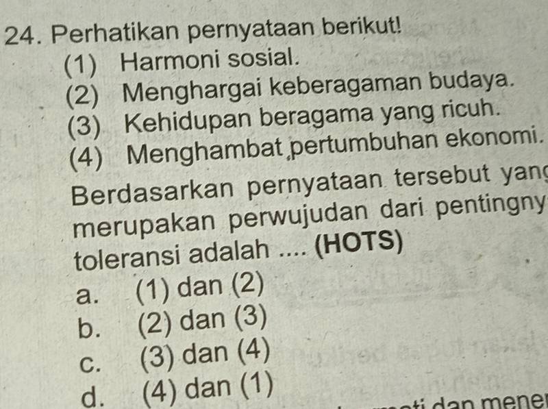 Perhatikan pernyataan berikut!
(1) Harmoni sosial.
(2) Menghargai keberagaman budaya.
(3) Kehidupan beragama yang ricuh.
(4) Menghambat pertumbuhan ekonomi.
Berdasarkan pernyataan tersebut yan
merupakan perwujudan dari pentingny
toleransi adalah .... (HOTS)
a. (1) dan (2)
b. (2) dan (3)
C. (3) dan (4)
d. (4) dan (1)