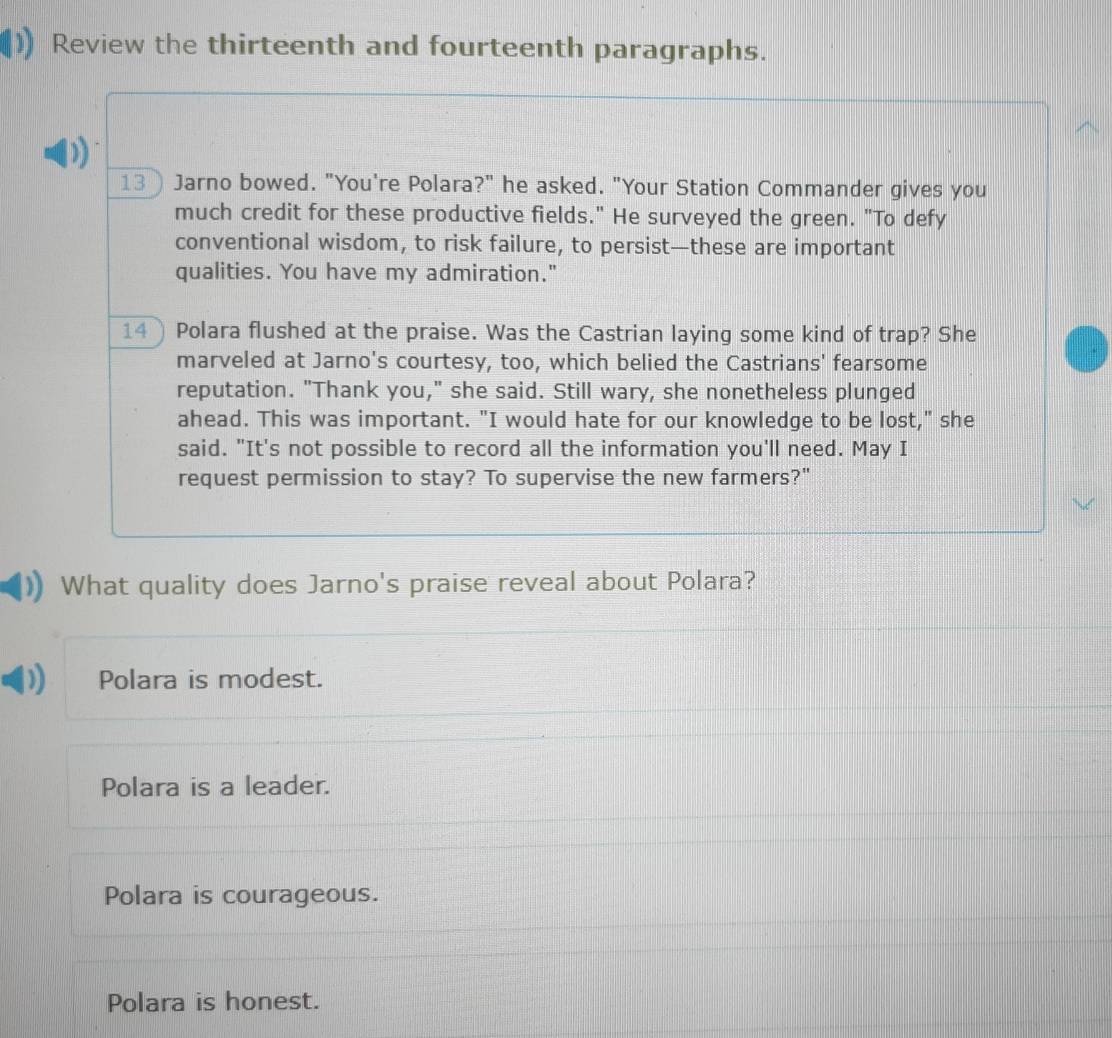 Review the thirteenth and fourteenth paragraphs.
13) Jarno bowed. "You're Polara?" he asked. "Your Station Commander gives you
much credit for these productive fields." He surveyed the green. "To defy
conventional wisdom, to risk failure, to persist—these are important
qualities. You have my admiration."
14) Polara flushed at the praise. Was the Castrian laying some kind of trap? She
marveled at Jarno's courtesy, too, which belied the Castrians' fearsome
reputation. "Thank you," she said. Still wary, she nonetheless plunged
ahead. This was important. "I would hate for our knowledge to be lost," she
said. "It's not possible to record all the information you'll need. May I
request permission to stay? To supervise the new farmers?"
What quality does Jarno's praise reveal about Polara?
Polara is modest.
Polara is a leader.
Polara is courageous.
Polara is honest.