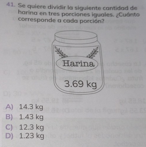 Se quiere dividir la siguiente cantidad de
harina en tres porciones iguales. ¿Cuánto
corresponde a cada porción?
A) 14.3 kg
B) 1.43 kg
C) 12.3 kg
D) 1.23 kg