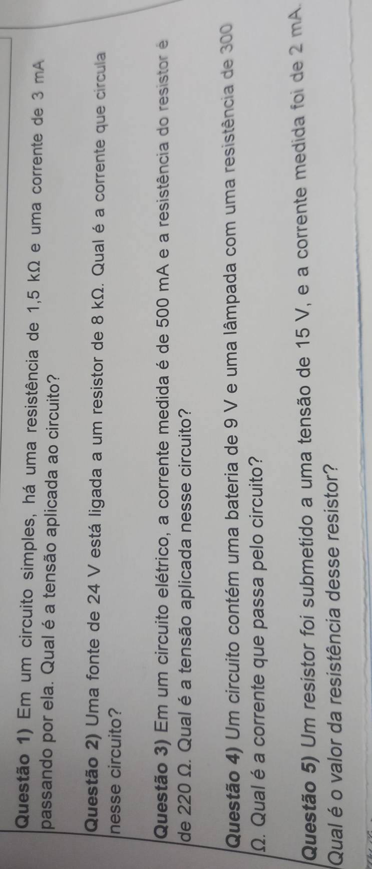 Questão 1) Em um circuito simples, há uma resistência de 1,5 kΩ e uma corrente de 3 mA
passando por ela. Qual é a tensão aplicada ao circuito? 
Questão 2) Uma fonte de 24 V está ligada a um resistor de 8 kΩ. Qual é a corrente que circula 
nesse circuito? 
Questão 3) Em um circuito elétrico, a corrente medida é de 500 mA e a resistência do resistor é 
de 220 Ω. Qual é a tensão aplicada nesse circuito? 
Questão 4) Um circuito contém uma bateria de 9 V e uma lâmpada com uma resistência de 300
Ω. Qual é a corrente que passa pelo circuito? 
Questão 5) Um resistor foi submetido a uma tensão de 15 V, e a corrente medida foi de 2 mA. 
Qual é o valor da resistência desse resistor?