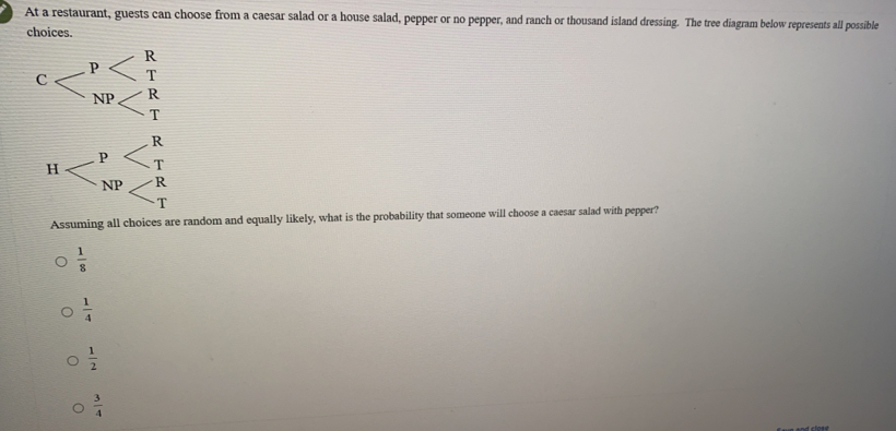 At a restaurant, guests can choose from a caesar salad or a house salad, pepper or no pepper, and ranch or thousand island dressing. The tree diagram below represents all possible
choices.
C
H
Assuming all choices are random and equally likely, what is the probability that someone will choose a caesar salad with pepper?
 1/8 
 1/4 
 1/2 
 3/4 