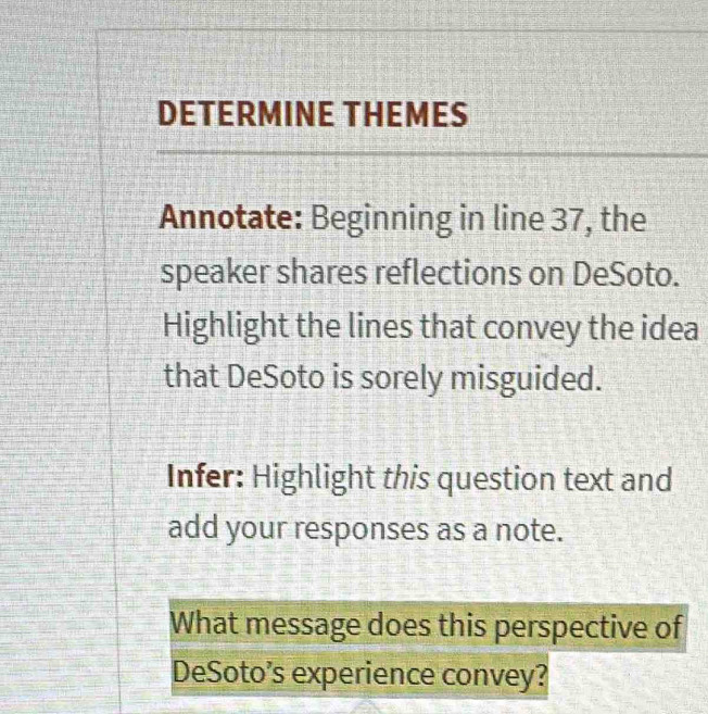 DETERMINE THEMES 
Annotate: Beginning in line 37, the 
speaker shares reflections on DeSoto. 
Highlight the lines that convey the idea 
that DeSoto is sorely misguided. 
Infer: Highlight this question text and 
add your responses as a note. 
What message does this perspective of 
DeSoto’s experience convey?