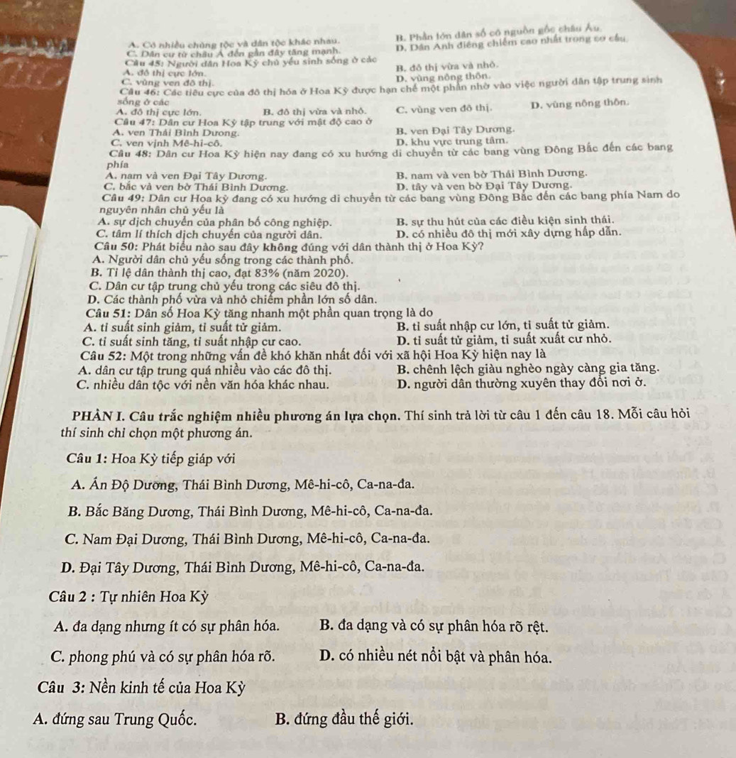 C. Dân cư từ châu A đến gần đây tăng mạnh. B. Phần tớn dân số có nguồn gốc châu Âu
A. Có nhiều chủng tộc và dân tộc khác nhau.
Cầu 45: Người dân Hoa Kỷ chủ yếu sinh sống ở các D. Dân Anh điêng chiếm cao nhất trong cơ cầu
B. đô thị vừa và nhỏ.
A. đô thị cực lớn.
C. vùng ven đô thị. D. vùng nông thôn.
Cầu 46: Các tiêu cực của đô thị hóa ở Hoa Kỳ được hạn chế một phần nhờ vào việc người dân tập trung sinh
sống ở các
A. đô thị cực lớn. B. đô thị vừa và nhỏ. C. vùng ven đô thị. D. vùng nông thôn.
Cầu 47: Dân cư Hoa Kỳ tập trung với mật độ cao ở
A. ven Thải Bình Dưong. B ven Đại Tây Dương.
C. ven vịnh Mê-hi-cô. D, khu vực trung tâm.
Câu 48: Dân cư Hoa Kỳ hiện nay đang có xu hướng di chuyên từ các bang vùng Đông Bắc đến các bang
phía
A. nam và ven Đại Tây Dương. B. nam và ven bờ Thái Bình Dương.
C. bắc và ven bờ Thái Bình Dương. D. tây và ven bờ Đại Tây Dương.
Câu 49: Dân cư Hoa kỳ đang có xu hướng di chuyển từ các bang vùng Đông Bắc đến các bang phía Nam do
nguyên nhân chủ yếu là
A. sự dịch chuyển của phân bố công nghiệp. B. sự thu hút của các điều kiện sinh thái.
C. tâm lí thích dịch chuyến của người dân. D. có nhiều đô thị mới xây dựng hấp dẫn.
Câu 50: Phát biểu nào sau đây không đúng với dân thành thị ở Hoa Kỳ?
A. Người dân chủ yếu sống trong các thành phố.
B. Tỉ lệ dân thành thị cao, đạt 83% (năm 2020).
C. Dân cư tập trung chủ yếu trong các siêu đô thị.
D. Các thành phố vừa và nhỏ chiếm phần lớn số dân.
Câu 51: Dân số Hoa Kỳ tăng nhanh một phần quan trọng là do
A. tỉ suất sinh giảm, tỉ suất tử giảm. B. tỉ suất nhập cư lớn, tỉ suất tử giảm.
C. tỉ suất sinh tăng, tỉ suất nhập cư cao. D. tỉ suất tử giảm, tỉ suất xuất cư nhỏ.
Câu 52: Một trong những vấn đề khó khăn nhất đối với xã hội Hoa Kỳ hiện nay là
A. dân cư tập trung quá nhiều vào các đô thị. B. chênh lệch giàu nghèo ngày càng gia tăng.
C. nhiều dân tộc với nền văn hóa khác nhau. D. người dân thường xuyên thay đổi nơi ở.
PHÀN I. Câu trắc nghiệm nhiều phương án lựa chọn. Thí sinh trả lời từ câu 1 đến câu 18. Mỗi câu hỏi
thí sinh chỉ chọn một phương án.
Câu 1: Hoa Kỳ tiếp giáp với
A. Án Độ Dương, Thái Bình Dương, Mê-hi-cô, Ca-na-đa.
B. Bắc Băng Dương, Thái Bình Dương, Mê-hi-cô, Ca-na-đa.
C. Nam Đại Dương, Thái Bình Dương, Mê-hi-cô, Ca-na-đa.
D. Đại Tây Dương, Thái Bình Dương, Mê-hi-cô, Ca-na-đa.
Câu 2 : Tự nhiên Hoa Kỳ
A. đa dạng nhưng ít có sự phân hóa. B. đa dạng và có sự phân hóa rõ rệt.
C. phong phú và có sự phân hóa rõ. D. có nhiều nét nổi bật và phân hóa.
Câu 3: Nền kinh tế của Hoa Kỳ
A. đứng sau Trung Quốc. B. đứng đầu thế giới.