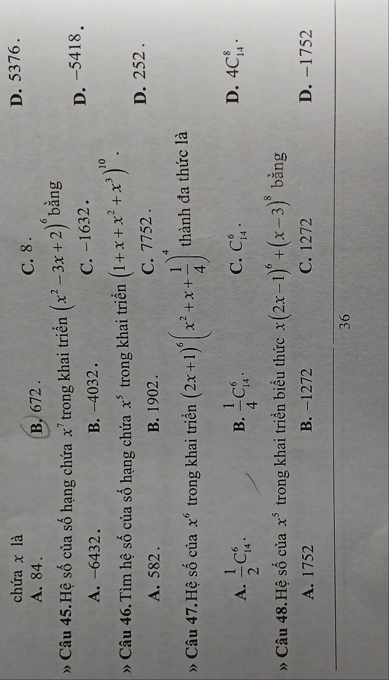 chứa x là D. 5376.
A. 84. B, 672. C. 8.
» Câu 45.Hệ số của số hạng chứa x^7 trong khai triển (x^2-3x+2)^6 bàng
A. -6432. B. -4032. C. -1632. D. -5418.
* Câu 46. Tìm hệ số của số hạng chứa x^5 trong khai triển (1+x+x^2+x^3)^10.
A. 582. B. 1902. C. 7752.
D. 252.
» Câu 47.Hệ số của x^6 trong khai triển (2x+1)^6(x^2+x+ 1/4 )^4 thành đa thức là
A.  1/2 C_(14)^6.  1/4 C_(14)^6. 
B.
D.
C. C_(14)^6. 4C_(14)^8. 
» Câu 48.Hệ số của x^5 trong khai triển biểu thức x(2x-1)^6+(x-3)^8 bàng
A. 1752 B. -1272 C. 1272 D. −1752
36