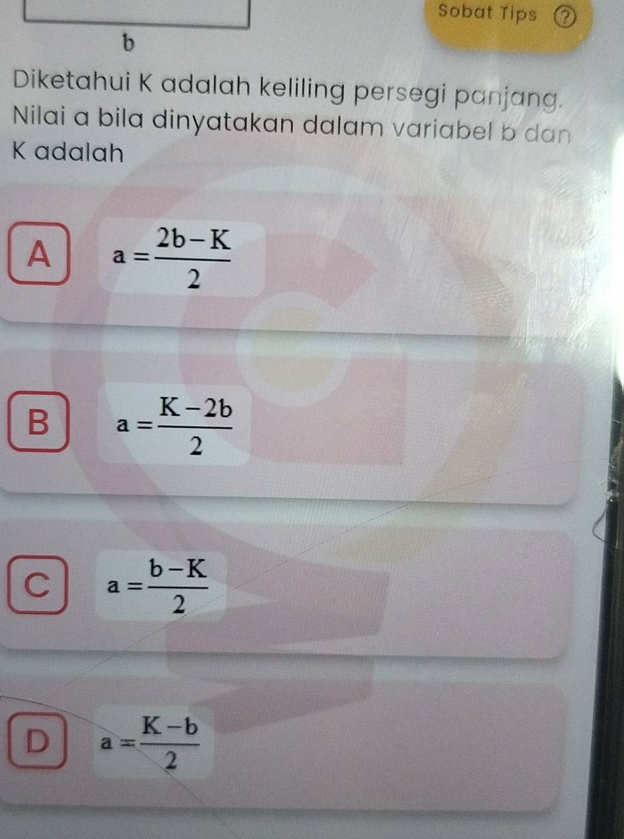 Sobat Tips ②
Diketahui K adalah keliling persegi panjang.
Nilai a bila dinyatakan dalam variabel b dan
K adalah
A a= (2b-K)/2 
B a= (K-2b)/2 
C a= (b-K)/2 
D a= (K-b)/2 