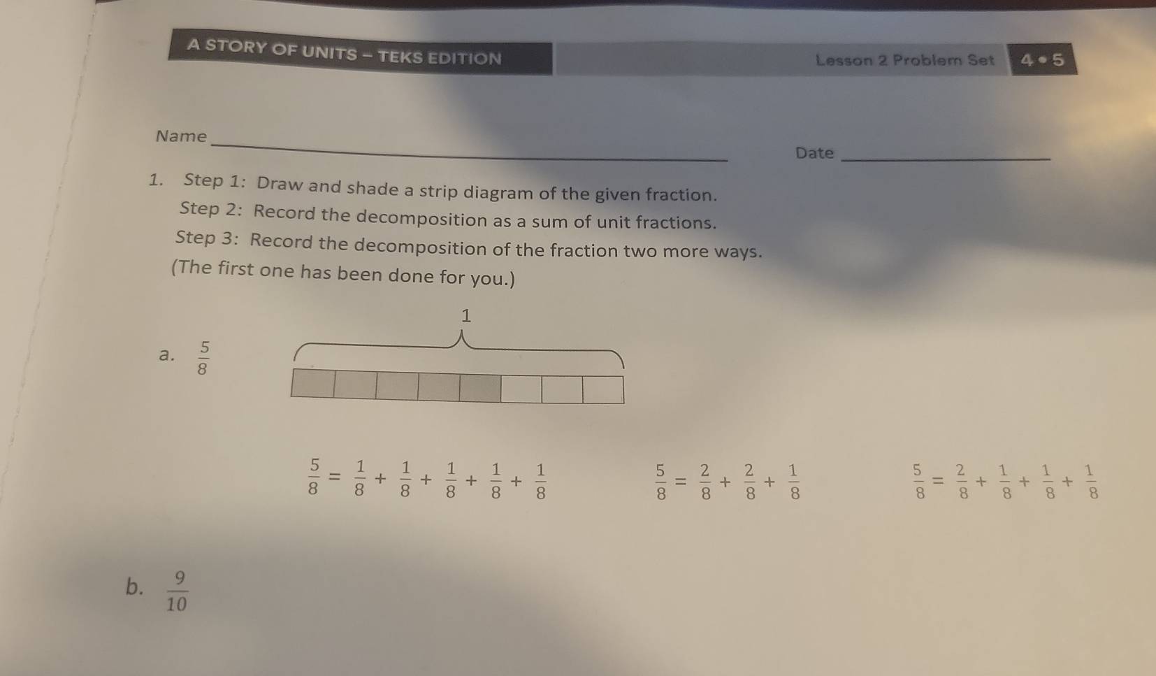 A STORY OF UNITS - TEKS EDITION Lesson 2 Problem Set 4· 5 
Name_ 
Date_ 
1. Step 1: Draw and shade a strip diagram of the given fraction. 
Step 2: Record the decomposition as a sum of unit fractions. 
Step 3: Record the decomposition of the fraction two more ways. 
(The first one has been done for you.) 
1 
a.  5/8 
 5/8 = 1/8 + 1/8 + 1/8 + 1/8 + 1/8 
 5/8 = 2/8 + 2/8 + 1/8 
 5/8 = 2/8 + 1/8 + 1/8 + 1/8 
b.  9/10 