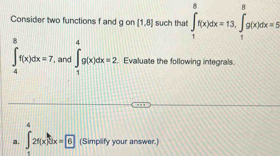 Consider two functions f and g on [1,8] such that ∈tlimits _1^(8f(x)dx=13, ∈tlimits _1^8g(x)dx=5
∈t _4^8f(x)dx=7 , and ∈t _1^4g(x)dx=2 Evaluate the following integrals. 
4 
a. ∈t _1)2f(x)dx=6 (Simplify your answer.)