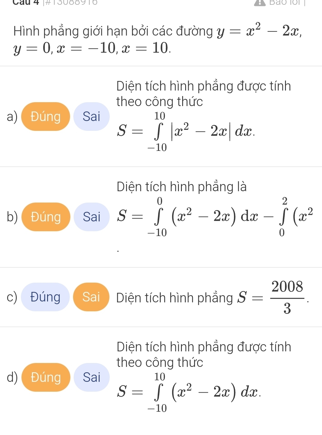 Cầu 4 |#13088916 Bao1or 
Hình phẳng giới hạn bởi các đường y=x^2-2x,
y=0, x=-10, x=10. 
Diện tích hình phẳng được tính 
theo công thức 
a)( Đúng Sai
S=∈tlimits _(-10)^(10)|x^2-2x|dx. 
Diện tích hình phẳng là 
b) Đúng Sai S=∈tlimits _(-10)^0(x^2-2x)dx-∈tlimits _0^(2(x^2)
c) Đúng Sai Diện tích hình phẳng S= 2008/3 . 
Diện tích hình phẳng được tính 
theo công thức 
d) Đúng Sai
S=∈tlimits _(-10)^(10)(x^2-2x)dx.