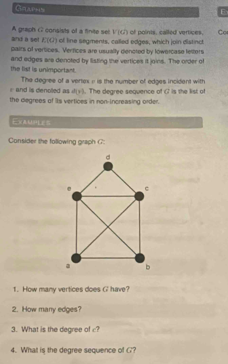 Graphs 
E 
A graph C consists of a finite set V(G) of points, called vertices. Co 
and a set F(O) of line segments, called edges, which join distinct 
pairs of vertices. Vertices are usually denoted by lowercase letters 
and edges are denoted by listing the vertices it joins. The order of 
the list is unimportant. 
The degree of a vertex e is the number of edges incident with 
and is denoted as d(y^2). The degree sequence of (7 is the list of 
the degrees of its vertices in non-increasing order. 
Examples 
Consider the following graph G : 
1. How many vertices does G have? 
2. How many edges? 
3. What is the degree of c? 
4. What is the degree sequence of G?