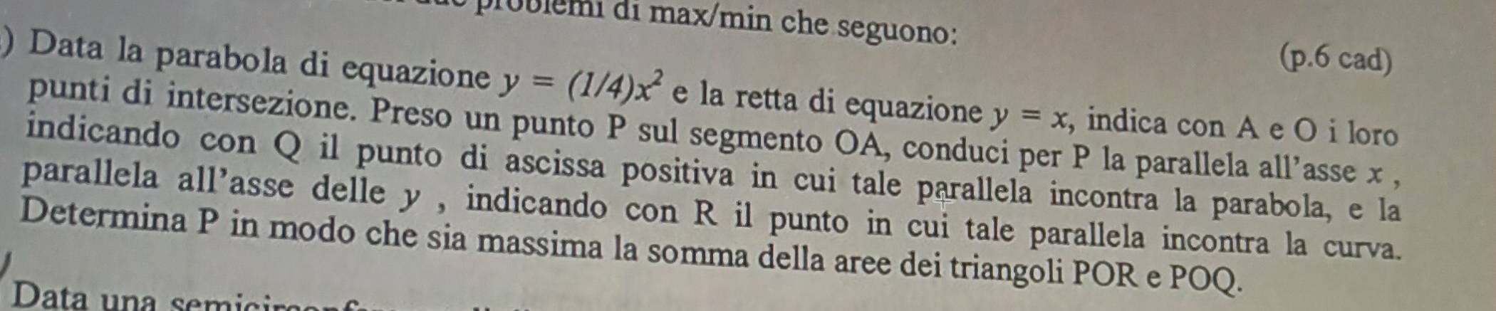 ublemi di max/min che seguono:
(p.6 cad)
) Data la parabola di equazione y=(1/4)x^2 e la retta di equazione y=x , indica con A e O i loro
punti di intersezione. Preso un punto P sul segmento OA, conduci per P la parallela all’asse x ,
indicando con Q il punto di ascissa positiva in cui tale parallela incontra la parabola, e la
parallela all'asse delle y , indicando con R il punto in cui tale parallela incontra la curva.
Determina P in modo che sia massima la somma della aree dei triangoli POR e POQ.
Data una semicir