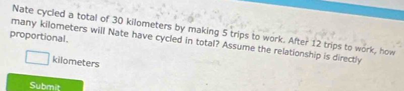 Nate cycled a total of 30 kilometers by making 5 trips to work. After 12 trips to work, how 
proportional. 
many kilometers will Nate have cycled in total? Assume the relationship is directly
kilometers
Submit