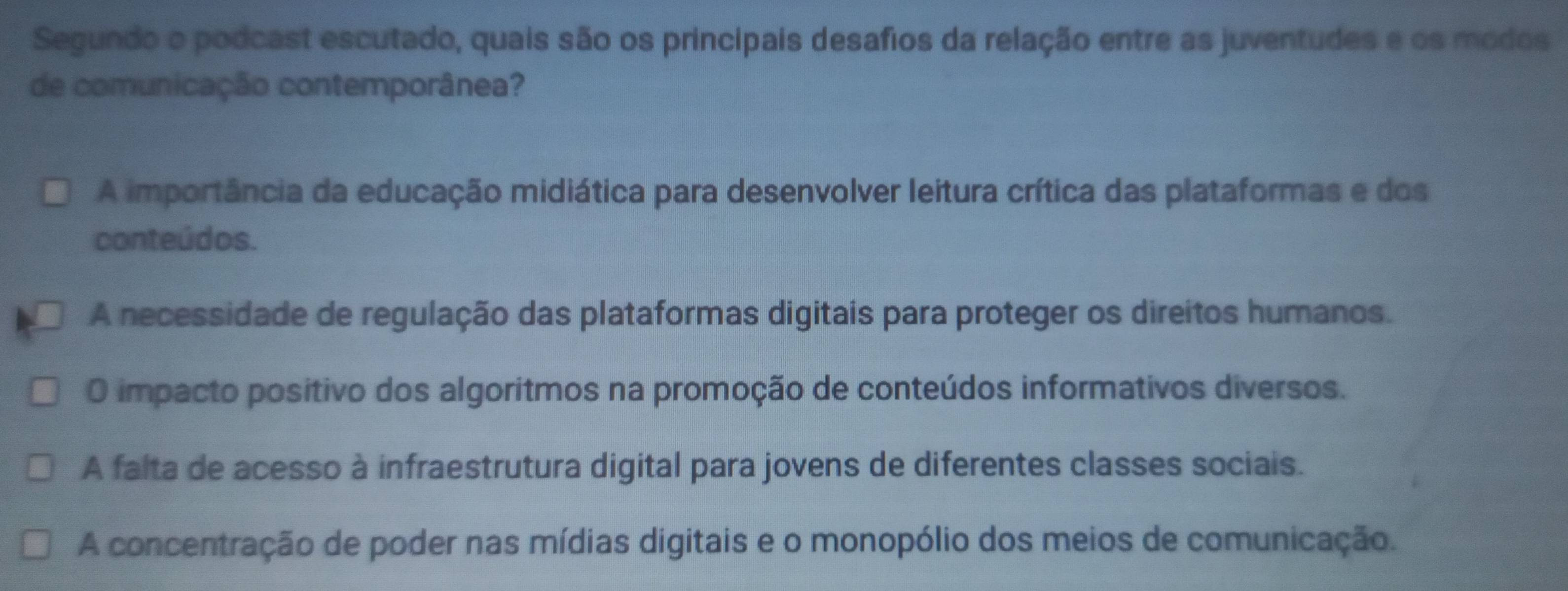 Segundo o podcast escutado, quais são os principais desafios da relação entre as juventudes e os modos
de comunicação contemporânea?
A importância da educação midiática para desenvolver leitura crítica das plataformas e dos
conteúdos.
A necessidade de regulação das plataformas digitais para proteger os direitos humanos.
O impacto positivo dos algoritmos na promoção de conteúdos informativos diversos.
A falta de acesso à infraestrutura digital para jovens de diferentes classes sociais.
A concentração de poder nas mídias digitais e o monopólio dos meios de comunicação.