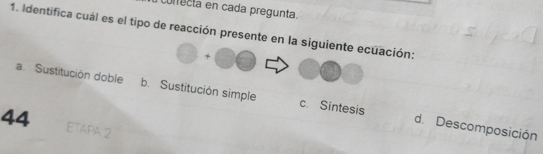 correcta en cada pregunta.
1. Identifica cuál es el tipo de reacción presente en la siguiente ecuación:
bigcirc +bigcirc bigcirc
a.Sustitución doble b. Sustitución simple c. Síntesis d. Descomposición
44 ETAPA 2