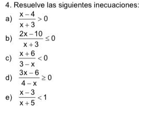 Resuelve las siguientes inecuaciones: 
a)  (x-4)/x+3 >0
b)  (2x-10)/x+3 ≤ 0
c)  (x+6)/3-x <0</tex> 
d)  (3x-6)/4-x ≥ 0
e)  (x-3)/x+5 <1</tex>