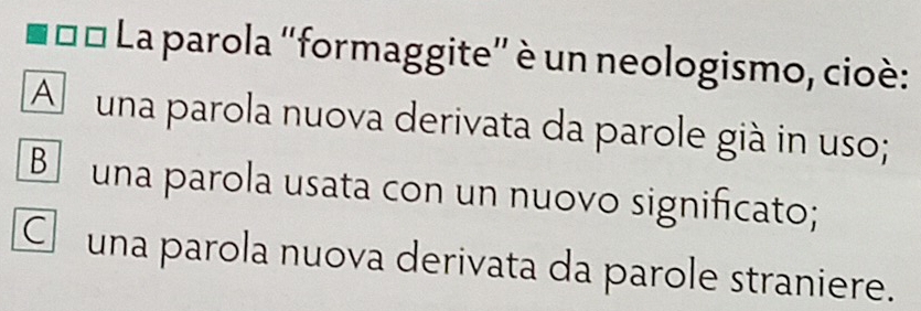 1□□ * La parola ''formaggite' è un neologismo, cioè:
A m una parola nuova derivata da parole già in uso;
B una parola usata con un nuovo significato;
C una parola nuova derivata da parole straniere.