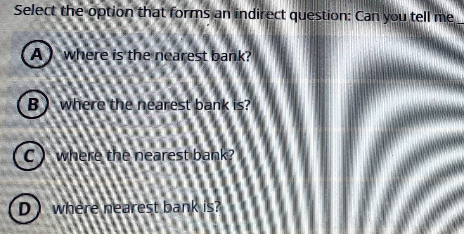 Select the option that forms an indirect question: Can you tell me_
A) where is the nearest bank?
B ) where the nearest bank is?
where the nearest bank?
D where nearest bank is?