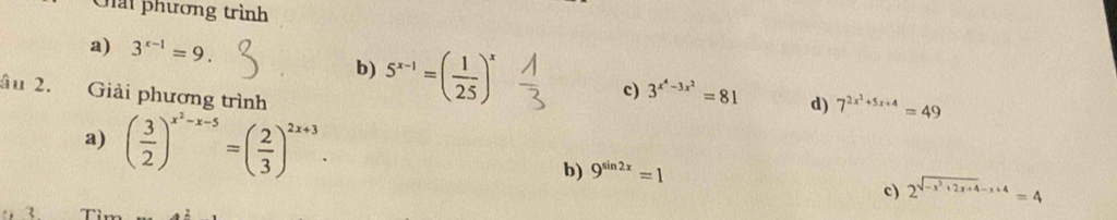 Giải phương trình
a) 3^(x-1)=9. 
b) 5^(x-1)=( 1/25 )^x
âu 2. Giải phương trình
c) 3^(x^4)-3x^2=81 d) 7^(2x^2)+5x+4=49
a) ( 3/2 )^x^2-x-5=( 2/3 )^2x+3.
b) 9^(sin 2x)=1
c) 2^(sqrt(-x^2)+2x+4)-x+4=4