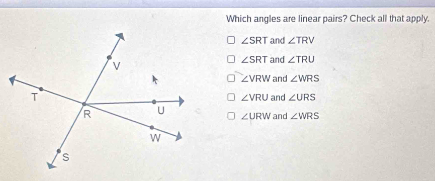 Which angles are linear pairs? Check all that apply.
∠ SRT and ∠ TRV
∠ SRT and ∠ TRU
∠ VRW and ∠ WRS
and ∠ URS
∠ VRU
∠ URW and ∠ WRS