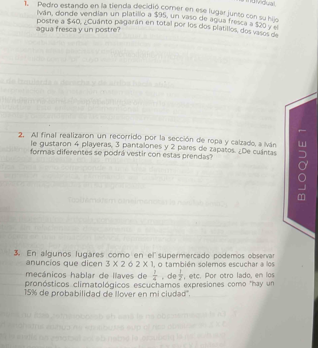 individual. 
1. Pedro estando en la tienda decidió comer en ese lugar junto con su hijo 
Iván, donde vendían un platillo a $95, un vaso de agua fresca a $20 y el 
postre a $40, ¿Cuánto pagarán en total por los dos platillos, dos vasos de 
agua fresca y un postre? 
2. Al final realizaron un recorrido por la sección de ropa y calzado, a Iván 
le gustaron 4 playeras, 3 pantalones y 2 pares de zapatos. ¿De cuántas 
formas diferentes se podrá vestir con estas prendas? 
3. En algunos lugares como en el supermercado podemos observar 
anuncios que dicen 3* 262* 1 , o también solemos escuchar a los 
mecánicos hablar de llaves de  1/4  , de  1/2  , etc. Por otro lado, en los 
pronósticos climatológicos escuchamos expresiones como “hay un
15% de probabilidad de llover en mi ciudad".