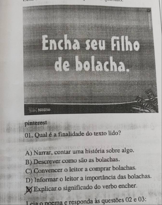 Qualé a finalidade do texto lido?
A) Narrar, contar uma história sobre algo.
B) Descrever como são as bolachas.
C) Convencer o leitor a comprar bolachas.
D) Informar o leitor a importância das bolachas.
1 Explicar o significado do verbo encher.
L cia o poema e responda às questões 02 e 03: