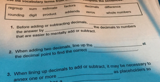 the vocabulary terms from
factors decimals
regroup sum estimate difference
addends zeros
rounding digit product whole numbers
1. Before adding or subtracting decimals,_
_the decimals to numbers
the answer by
that are easier to mentally add or subtract.
2. When adding two decimals, line up the
.
the decimal point to find the correct at
3. When lining up decimals to add or subtract, it may be necessary to
annex one or more _as placeholders so
.