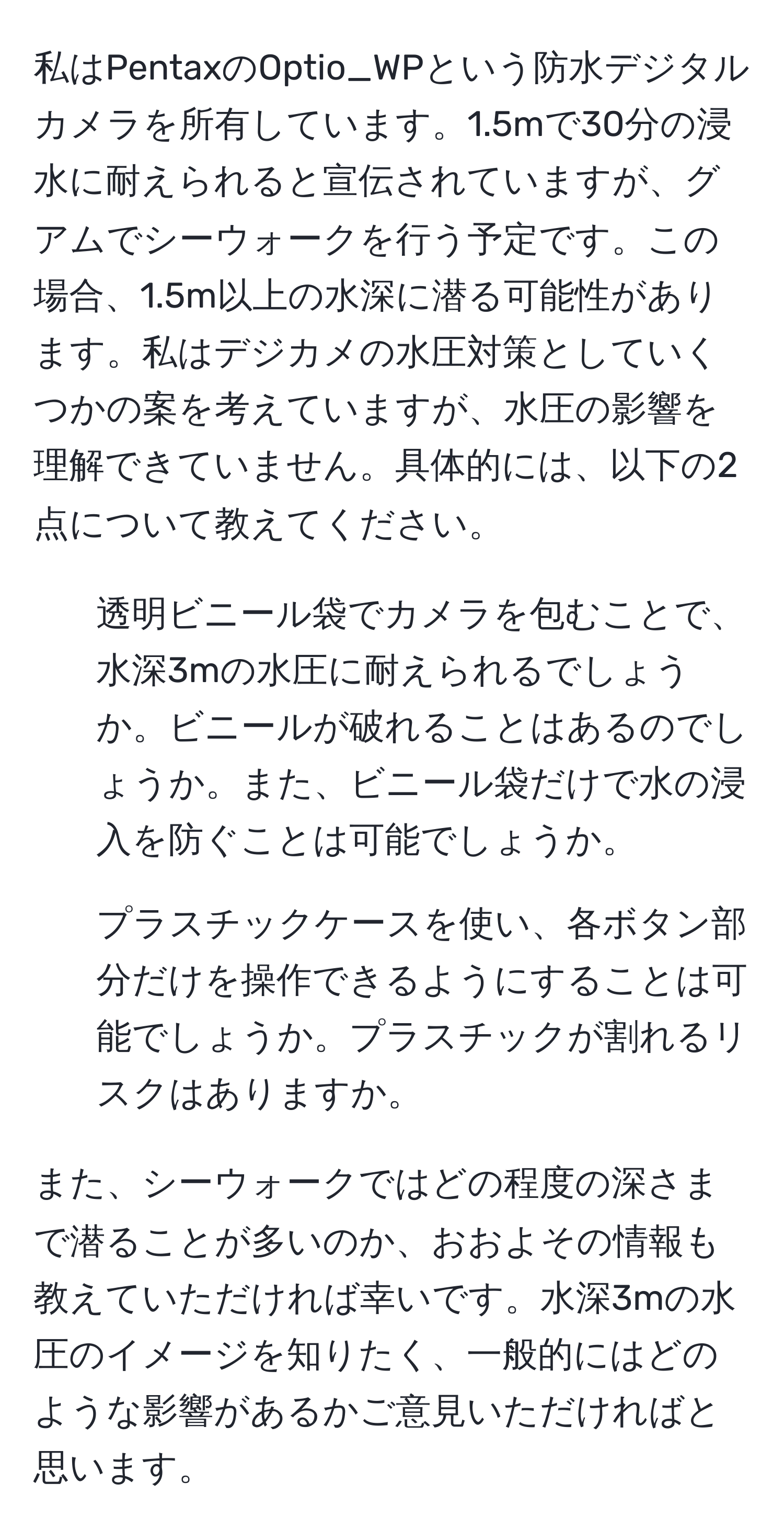 私はPentaxのOptio_WPという防水デジタルカメラを所有しています。1.5mで30分の浸水に耐えられると宣伝されていますが、グアムでシーウォークを行う予定です。この場合、1.5m以上の水深に潜る可能性があります。私はデジカメの水圧対策としていくつかの案を考えていますが、水圧の影響を理解できていません。具体的には、以下の2点について教えてください。
  
1. 透明ビニール袋でカメラを包むことで、水深3mの水圧に耐えられるでしょうか。ビニールが破れることはあるのでしょうか。また、ビニール袋だけで水の浸入を防ぐことは可能でしょうか。
   
2. プラスチックケースを使い、各ボタン部分だけを操作できるようにすることは可能でしょうか。プラスチックが割れるリスクはありますか。

また、シーウォークではどの程度の深さまで潜ることが多いのか、おおよその情報も教えていただければ幸いです。水深3mの水圧のイメージを知りたく、一般的にはどのような影響があるかご意見いただければと思います。