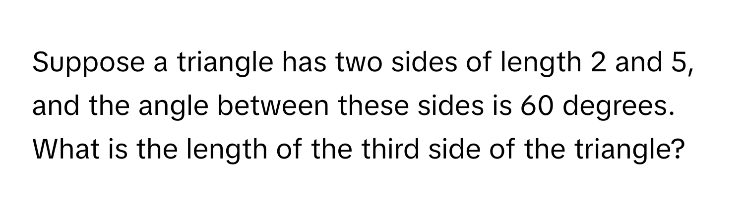 Suppose a triangle has two sides of length 2 and 5, and the angle between these sides is 60 degrees. What is the length of the third side of the triangle?