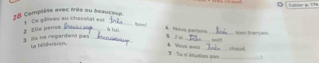 tres chaud. 
Cahier p. 176
28 Complète avec très ou beaucoup. 
1 Ce gâteau au chocolat est_ 
bon! 
à lui. 
2 Elle pense _4 Nous parions _bien français 
3 Ils ne regardent pas _5 J'ai_ 
soif! 
la télévision. 
6 Vous avez _chaud. 
7 Tu n'étudies pas_ 
1