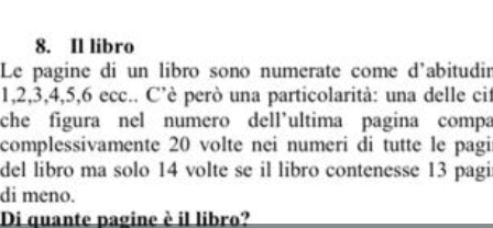 Il libro 
Le pagine di un libro sono numerate come d'abitudir
1, 2, 3, 4, 5, 6 ecc.. C’è però una particolarità: una delle cit 
che figura nel numero dell’ultima pagina compa 
complessivamente 20 volte nei numeri di tutte le pagi 
del libro ma solo 14 volte se il libro contenesse 13 pagi 
di meno. 
Di quante pagine è il libro?