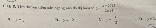 Tìm đường tiệm cận ngang của đồ thị hàm số y= (x-2025)/2x+1 .
A. y= 1/2 . B. y=-2. C. y=- 1/2 . D. y=2. 
T