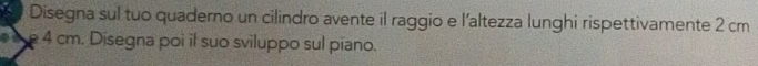 Disegna sul tuo quaderno un cilindro avente il raggio e l'altezza lunghi rispettivamente 2 cm
4 cm. Disegna poi il suo sviluppo sul piano.