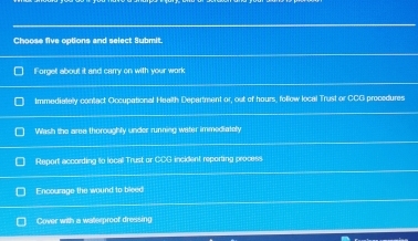 Choose five options and select Submit.
Forget about it and carry on with your work
Immediately contact Occupational Health Department or, out of hours, follow local Trust or CCG procedures
Wash the area theroughly under running water immediately
Report according to local Trust or CDG incident reporting process
Encourage the wound to bleed
Cover with a waterproof dresising